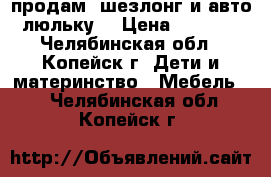 продам, шезлонг и авто-люльку. › Цена ­ 1 000 - Челябинская обл., Копейск г. Дети и материнство » Мебель   . Челябинская обл.,Копейск г.